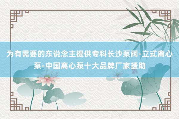 为有需要的东说念主提供专科﻿长沙泵阀-立式离心泵-中国离心泵十大品牌厂家援助