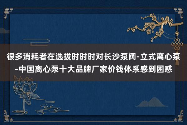 很多消耗者在选拔时时时对长沙泵阀-立式离心泵-中国离心泵十大品牌厂家价钱体系感到困惑